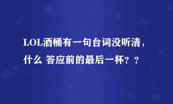 LOL酒桶有一句台词没听清，什么 答应前的最后一杯？？