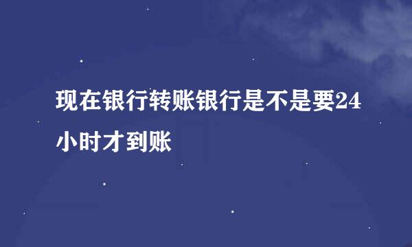 现在银行转账银行是不是要24小时才到账