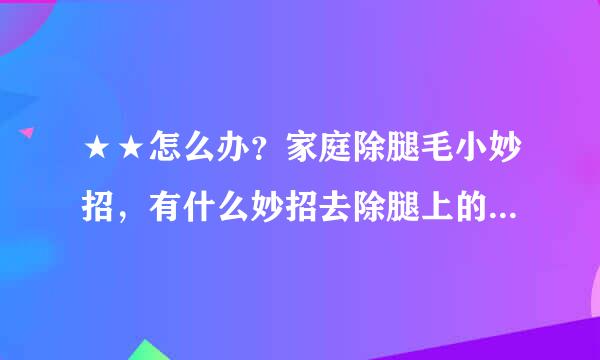 ★★怎么办？家庭除腿毛小妙招，有什么妙招去除腿上的汗毛？？