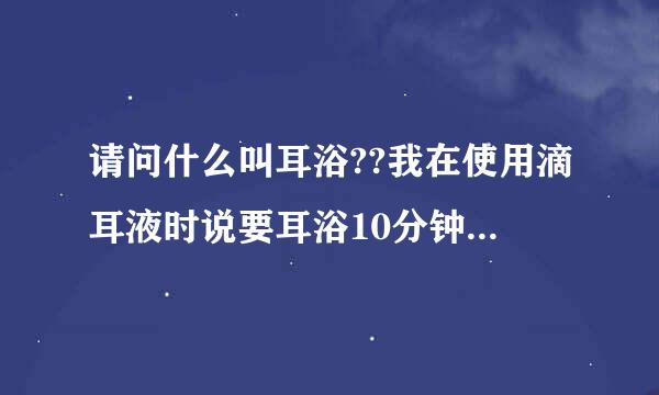 请问什么叫耳浴??我在使用滴耳液时说要耳浴10分钟,很急的啊!!!!大家帮帮忙啊!!!