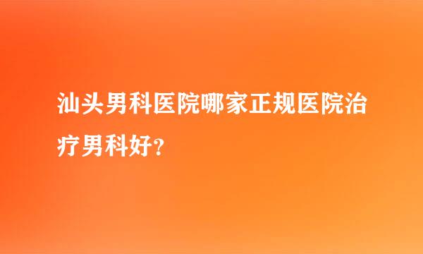 汕头男科医院哪家正规医院治疗男科好？