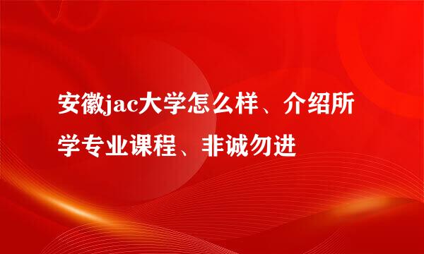 安徽jac大学怎么样、介绍所学专业课程、非诚勿进