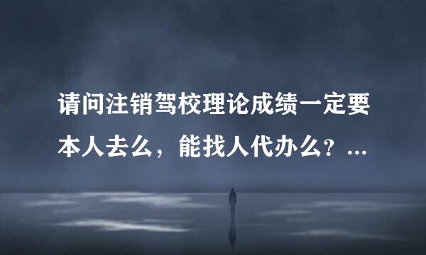 请问注销驾校理论成绩一定要本人去么，能找人代办么？相关手续都在呢。