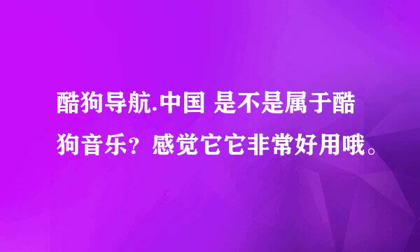 酷狗导航.中国 是不是属于酷狗音乐？感觉它它非常好用哦。