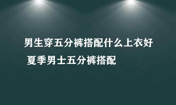 男生穿五分裤搭配什么上衣好 夏季男士五分裤搭配