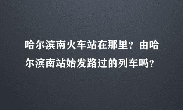 哈尔滨南火车站在那里？由哈尔滨南站始发路过的列车吗？