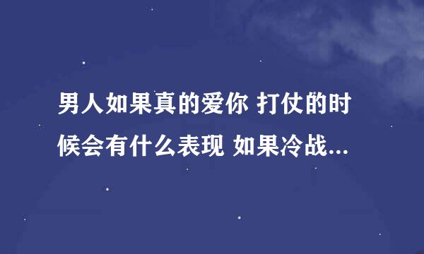 男人如果真的爱你 打仗的时候会有什么表现 如果冷战 最多 多少天主动联系呢