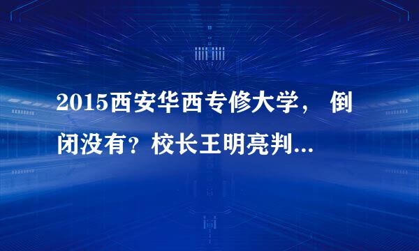 2015西安华西专修大学， 倒闭没有？校长王明亮判刑没有?