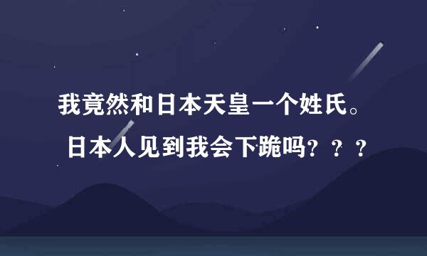 我竟然和日本天皇一个姓氏。 日本人见到我会下跪吗？？？