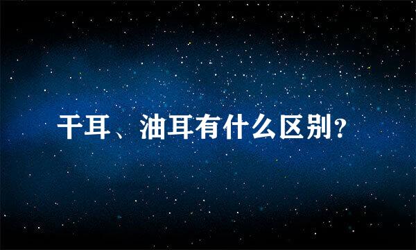 干耳、油耳有什么区别？