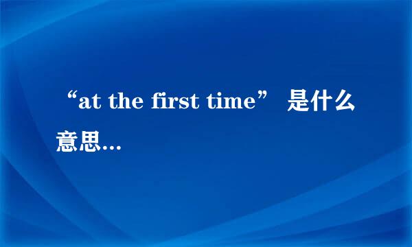 “at the first time” 是什么意思？ 与“at first