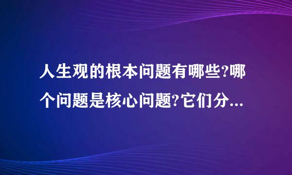 人生观的根本问题有哪些?哪个问题是核心问题?它们分别回答什么问题?