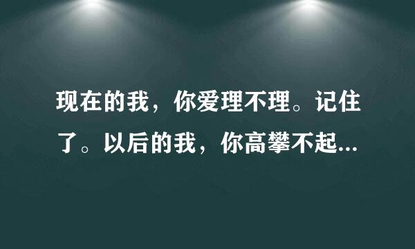 现在的我，你爱理不理。记住了。以后的我，你高攀不起。 这句话什