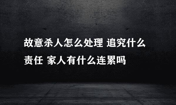 故意杀人怎么处理 追究什么责任 家人有什么连累吗