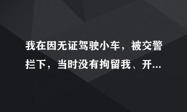 我在因无证驾驶小车，被交警拦下，当时没有拘留我、开了一张通知单给我，叫我15日内到交警大队处理，到