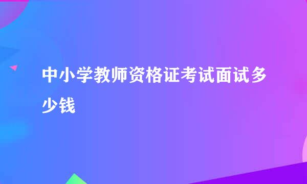 中小学教师资格证考试面试多少钱