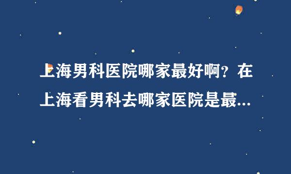 上海男科医院哪家最好啊？在上海看男科去哪家医院是最专业的？