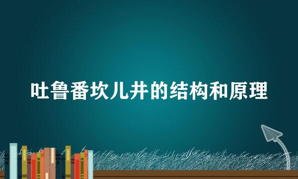 吐鲁番坎儿井的结构和原理