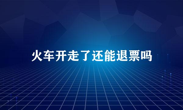 火车开走了还能退票吗