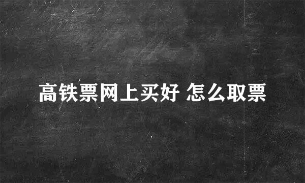 高铁票网上买好 怎么取票