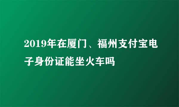 2019年在厦门、福州支付宝电子身份证能坐火车吗