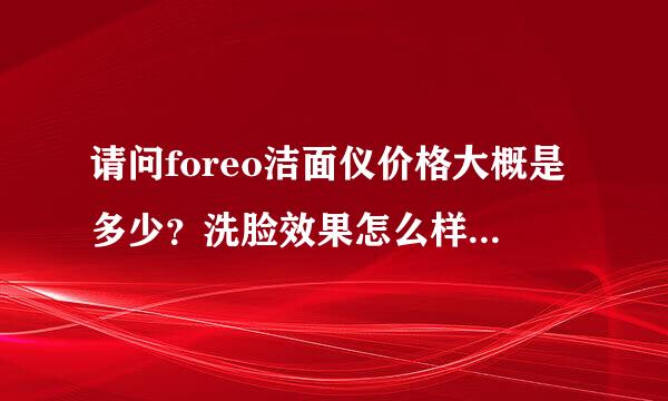 请问foreo洁面仪价格大概是多少？洗脸效果怎么样？急急急说了采纳