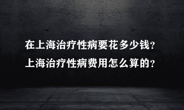 在上海治疗性病要花多少钱？上海治疗性病费用怎么算的？