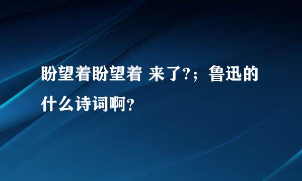 盼望着盼望着 来了?；鲁迅的什么诗词啊？