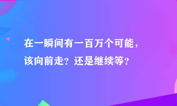 在一瞬间有一百万个可能， 该向前走？还是继续等？