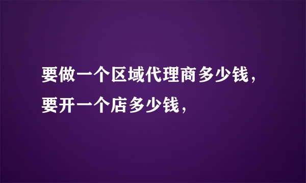 要做一个区域代理商多少钱，要开一个店多少钱，