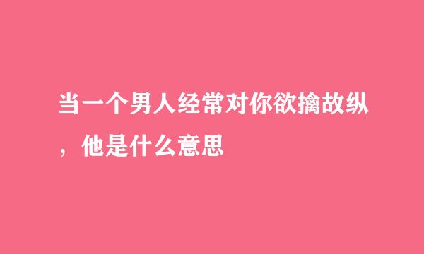 当一个男人经常对你欲擒故纵，他是什么意思