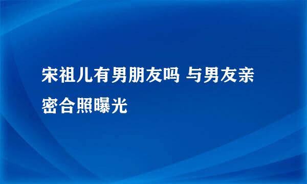 宋祖儿有男朋友吗 与男友亲密合照曝光