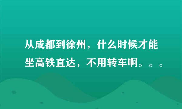 从成都到徐州，什么时候才能坐高铁直达，不用转车啊。。。