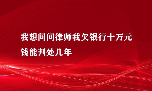 我想问问律师我欠银行十万元钱能判处几年