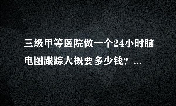 三级甲等医院做一个24小时脑电图跟踪大概要多少钱？有谁知道，先谢谢