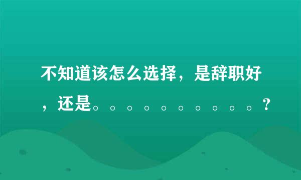 不知道该怎么选择，是辞职好，还是。。。。。。。。。。？