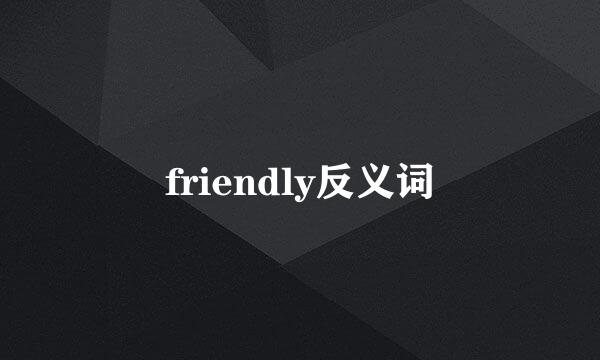 friendly反义词