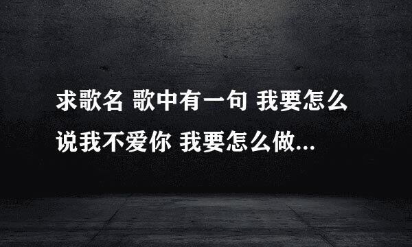 求歌名 歌中有一句 我要怎么说我不爱你 我要怎么做才能死心