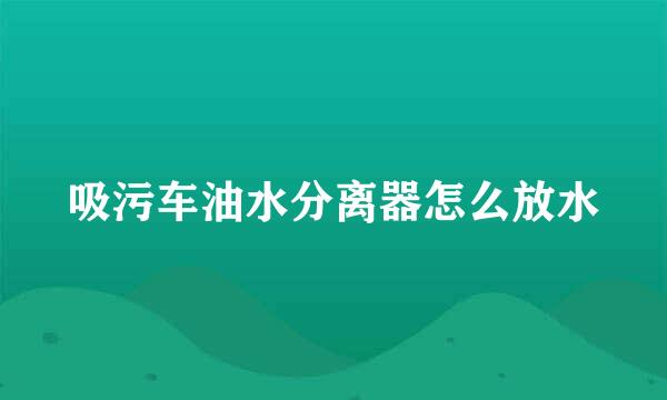 吸污车油水分离器怎么放水