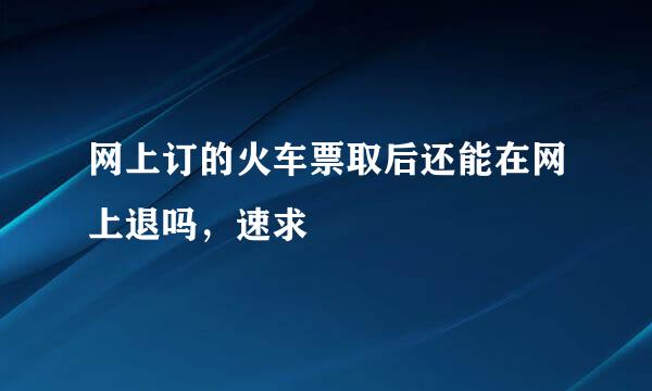 网上订的火车票取后还能在网上退吗，速求