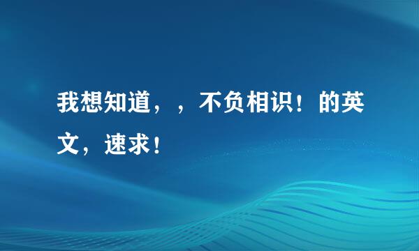 我想知道，，不负相识！的英文，速求！