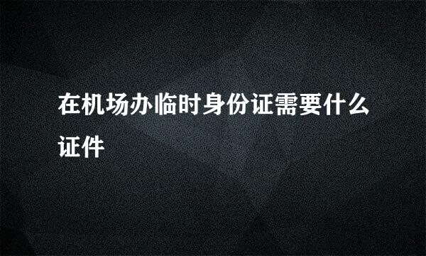 在机场办临时身份证需要什么证件