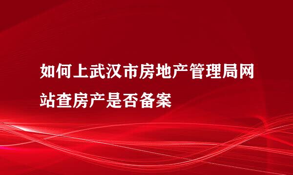 如何上武汉市房地产管理局网站查房产是否备案