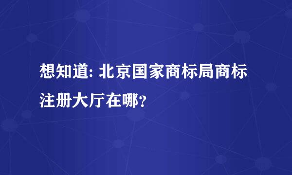 想知道: 北京国家商标局商标注册大厅在哪？