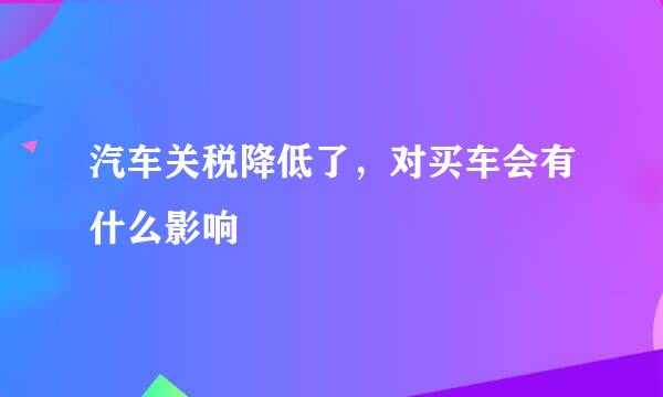 汽车关税降低了，对买车会有什么影响