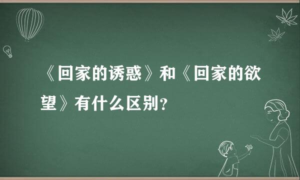 《回家的诱惑》和《回家的欲望》有什么区别？