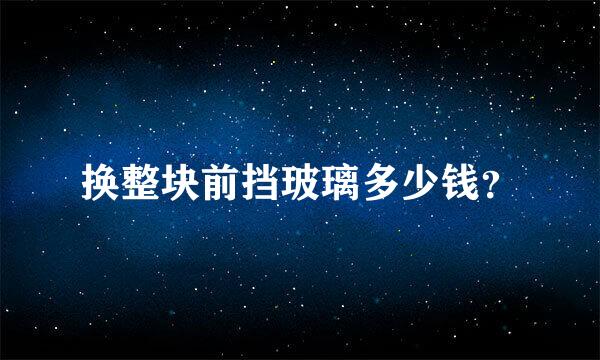 换整块前挡玻璃多少钱？