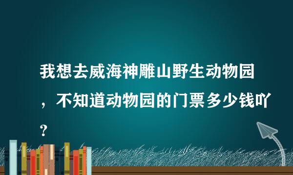 我想去威海神雕山野生动物园，不知道动物园的门票多少钱吖？