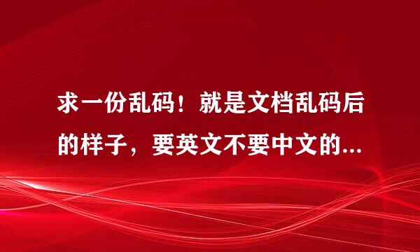 求一份乱码！就是文档乱码后的样子，要英文不要中文的乱码。或者一堆符号也行，或者告诉我怎么弄出乱码？