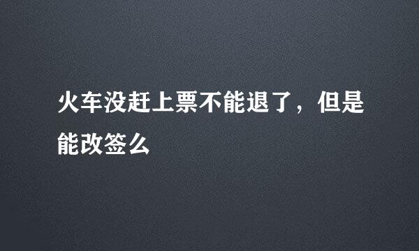 火车没赶上票不能退了，但是能改签么